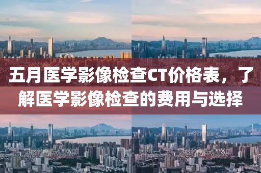五月医学影像检查CT价格表，了解医学影像检查的费用与选择