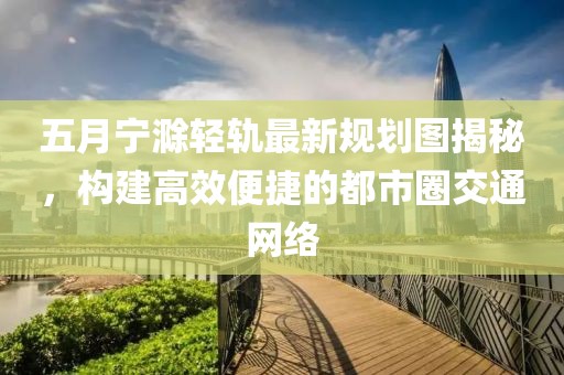 五月宁滁轻轨最新规划图揭秘，构建高效便捷的都市圈交通网络
