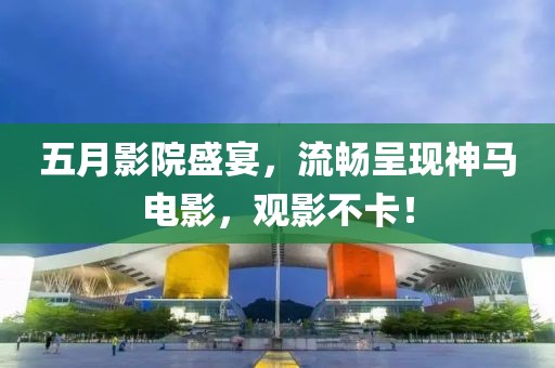 五月影院盛宴，流畅呈现神马电影，观影不卡！