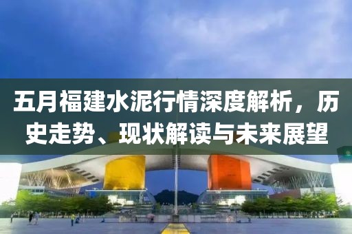 五月福建水泥行情深度解析，历史走势、现状解读与未来展望
