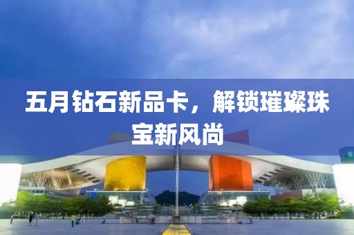 五月钻石新品卡，解锁璀璨珠宝新风尚