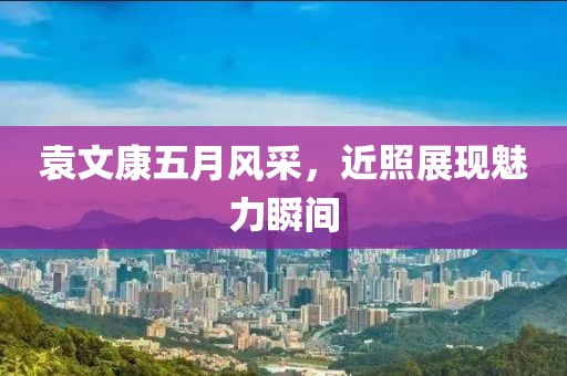 袁文康五月风采，近照展现魅力瞬间