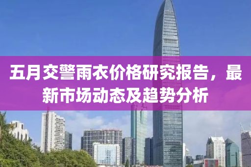 五月交警雨衣价格研究报告，最新市场动态及趋势分析