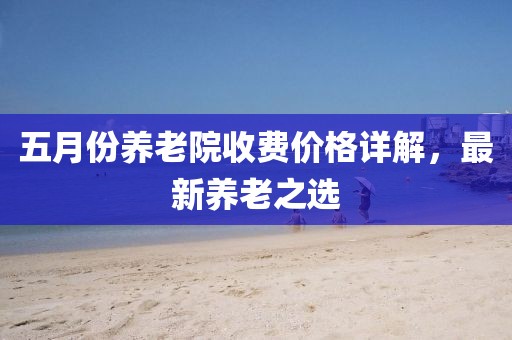 五月份养老院收费价格详解，最新养老之选