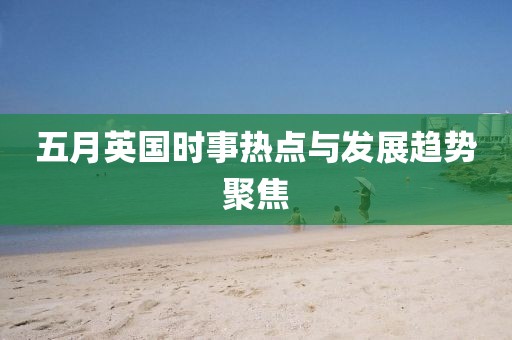 五月英国时事热点与发展趋势聚焦