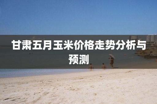 甘肃五月玉米价格走势分析与预测