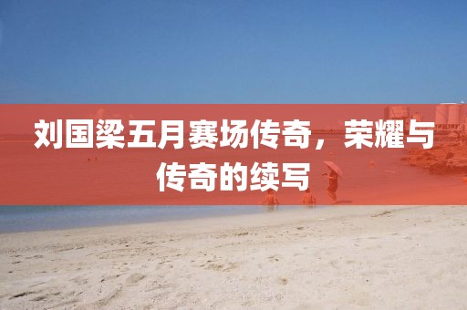 刘国梁五月赛场传奇，荣耀与传奇的续写