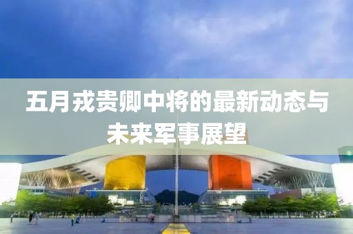 五月戎贵卿中将的最新动态与未来军事展望