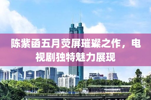 陈紫函五月荧屏璀璨之作，电视剧独特魅力展现