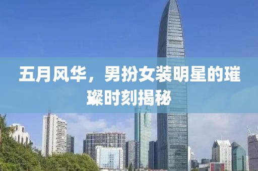 五月风华，男扮女装明星的璀璨时刻揭秘