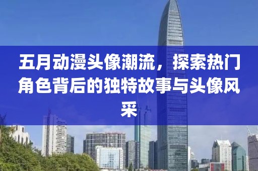 五月动漫头像潮流，探索热门角色背后的独特故事与头像风采