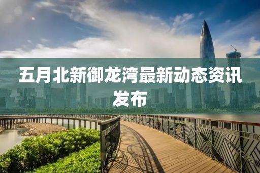 五月北新御龙湾最新动态资讯发布
