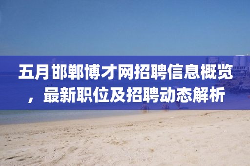 五月邯郸博才网招聘信息概览，最新职位及招聘动态解析