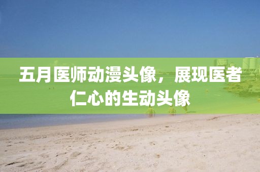 五月医师动漫头像，展现医者仁心的生动头像