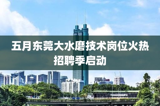 五月东莞大水磨技术岗位火热招聘季启动