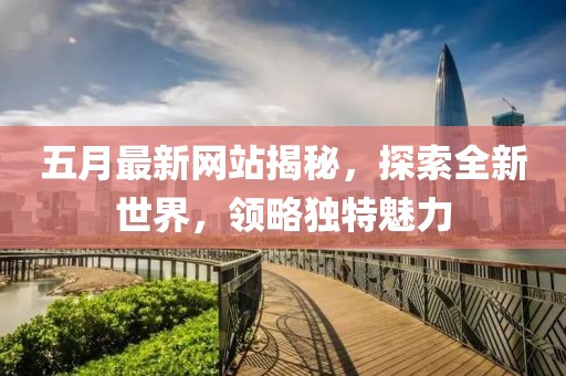 五月最新网站揭秘，探索全新世界，领略独特魅力