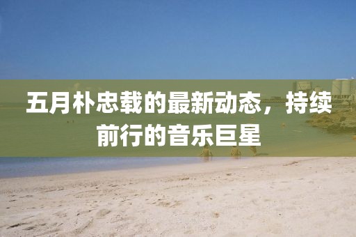 五月朴忠载的最新动态，持续前行的音乐巨星