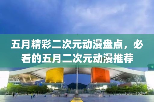五月精彩二次元动漫盘点，必看的五月二次元动漫推荐