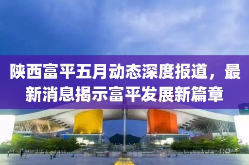 陕西富平五月动态深度报道，最新消息揭示富平发展新篇章