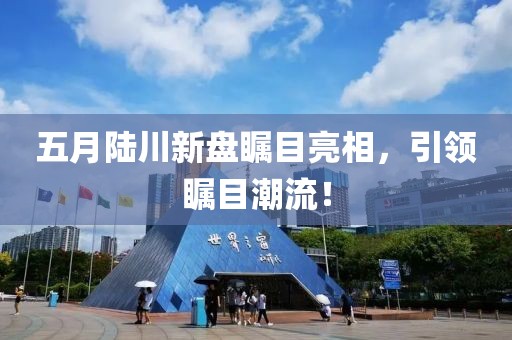 五月陆川新盘瞩目亮相，引领瞩目潮流！