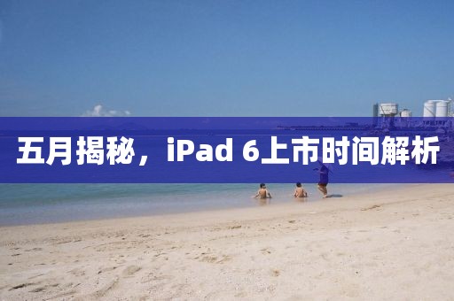 五月揭秘，iPad 6上市时间解析