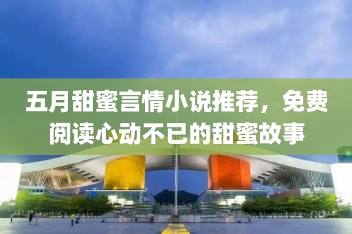 五月甜蜜言情小说推荐，免费阅读心动不已的甜蜜故事