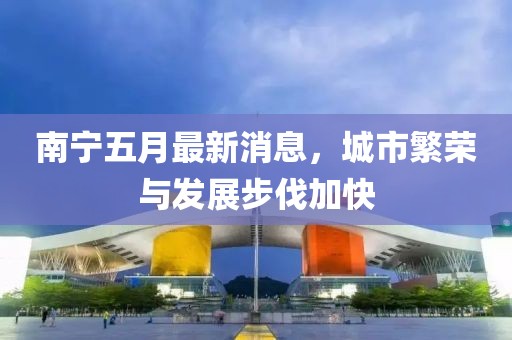 南宁五月最新消息，城市繁荣与发展步伐加快
