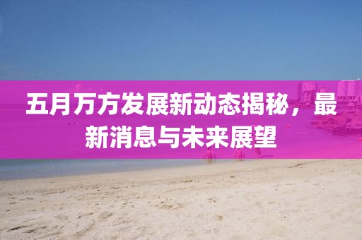 五月万方发展新动态揭秘，最新消息与未来展望