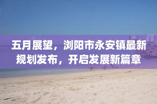 五月展望，浏阳市永安镇最新规划发布，开启发展新篇章