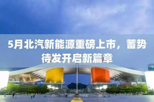 5月北汽新能源重磅上市，蓄势待发开启新篇章