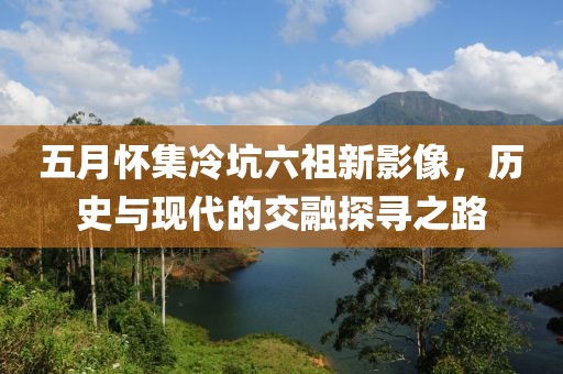 五月怀集冷坑六祖新影像，历史与现代的交融探寻之路