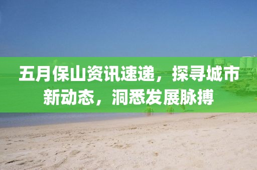 五月保山资讯速递，探寻城市新动态，洞悉发展脉搏