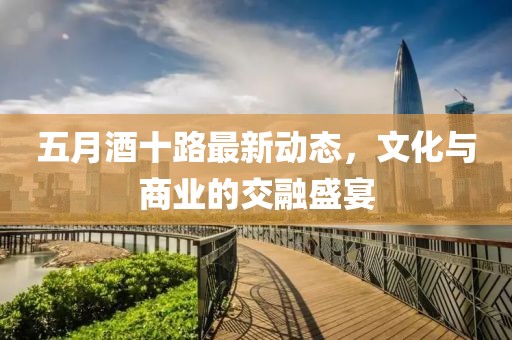 五月酒十路最新动态，文化与商业的交融盛宴