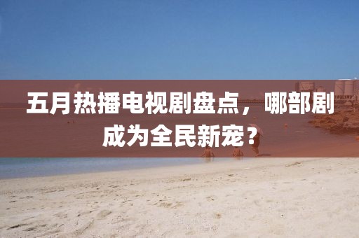 五月热播电视剧盘点，哪部剧成为全民新宠？