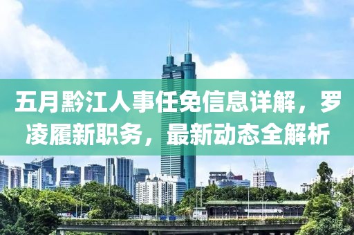 五月黔江人事任免信息详解，罗凌履新职务，最新动态全解析