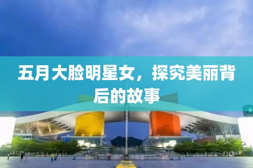 五月大脸明星女，探究美丽背后的故事