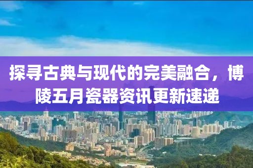 探寻古典与现代的完美融合，博陵五月瓷器资讯更新速递