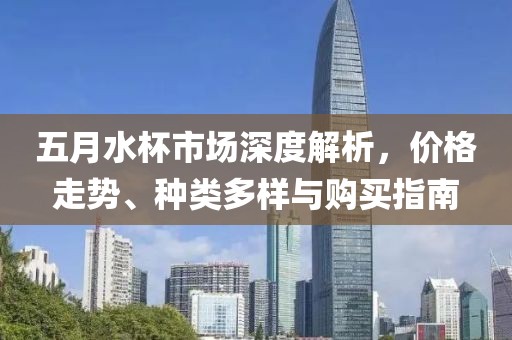 五月水杯市场深度解析，价格走势、种类多样与购买指南