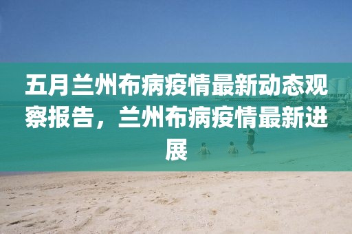 五月兰州布病疫情最新动态观察报告，兰州布病疫情最新进展