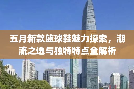 五月新款篮球鞋魅力探索，潮流之选与独特特点全解析