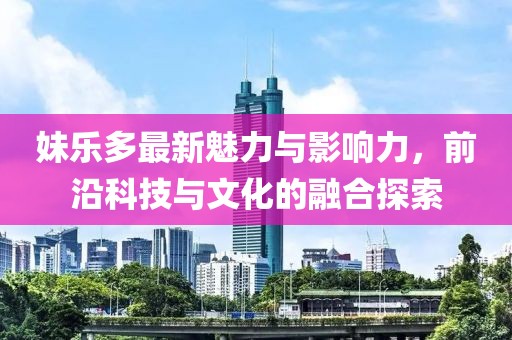 妹乐多最新魅力与影响力，前沿科技与文化的融合探索