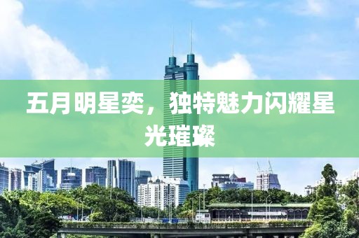 五月明星奕，独特魅力闪耀星光璀璨