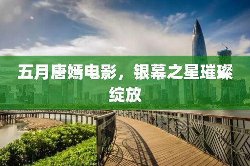 五月唐嫣电影，银幕之星璀璨绽放