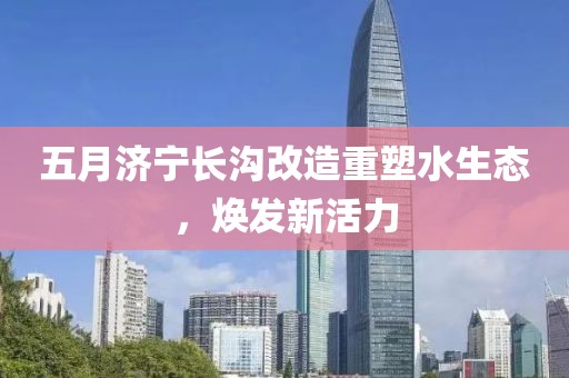 五月济宁长沟改造重塑水生态，焕发新活力
