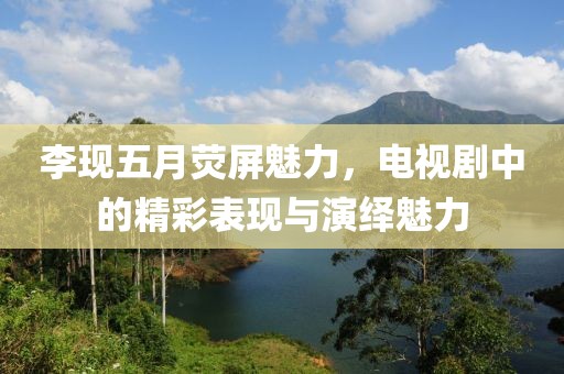 李现五月荧屏魅力，电视剧中的精彩表现与演绎魅力