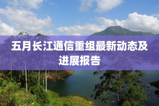 五月长江通信重组最新动态及进展报告