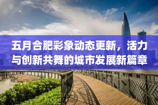 五月合肥彩象动态更新，活力与创新共舞的城市发展新篇章