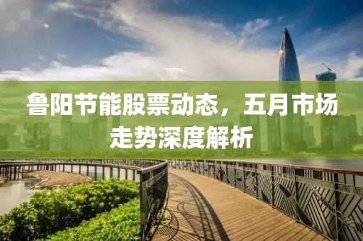 鲁阳节能股票动态，五月市场走势深度解析
