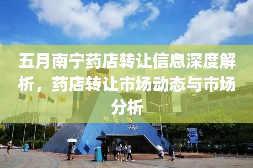 五月南宁药店转让信息深度解析，药店转让市场动态与市场分析