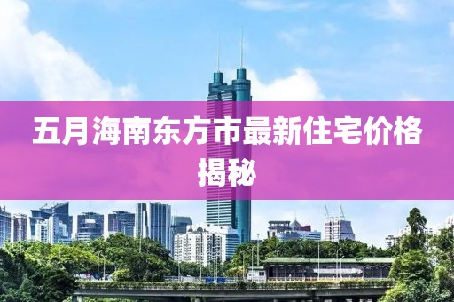 五月海南东方市最新住宅价格揭秘